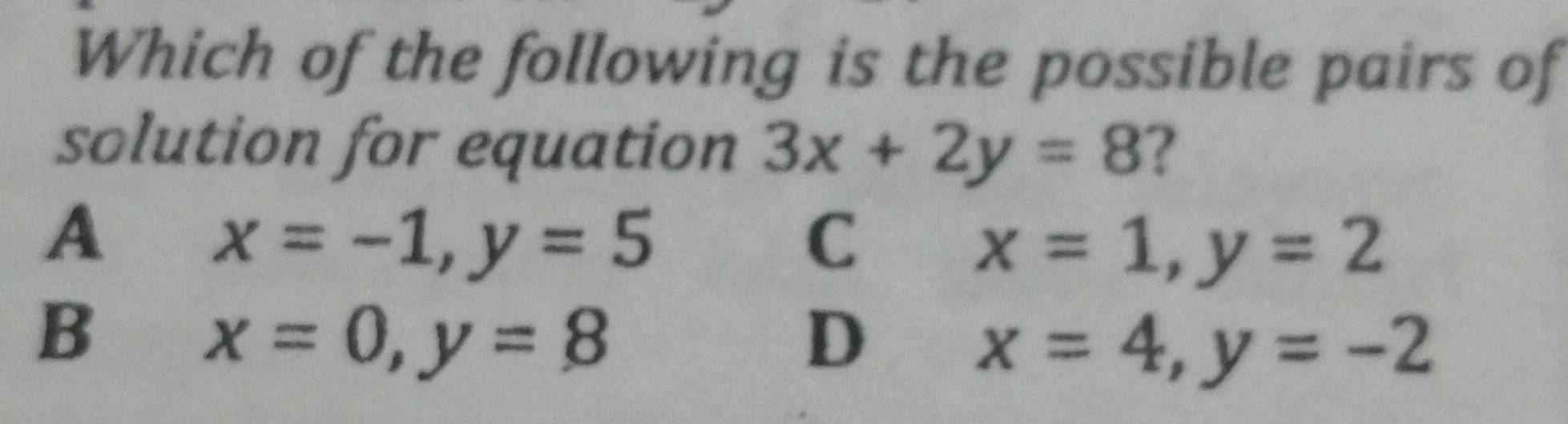 Which of the following is the possible pairs of
solution for equation 3x+2y=8 ?
A
x=-1, y=5
C
x=1, y=2
B
x=0, y=8
D
x=4, y=-2