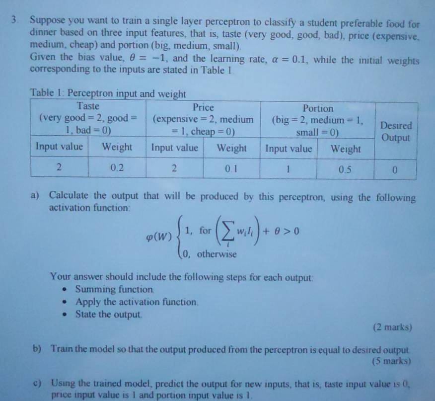 Suppose you want to train a single layer perceptron to classify a student preferable food for
dinner based on three input features, that is, taste (very good, good, bad), price (expensive,
medium, cheap) and portion (big, medium, small).
Given the bias value, θ =-1 , and the learning rate, alpha =0.1 , while the initial weights
corresponding to the inputs are stated in Table 1
a) Calculate the output that will be produced by this perceptron, using the following
activation function:
varphi (W)beginarrayl 1,for(sumlimits _lw_iI_l)+θ >0 0,otherwiseendarray.
Your answer should include the following steps for each output:
Summing function
Apply the activation function.
State the output.
(2 marks)
b) Train the model so that the output produced from the perceptron is equal to desired output
(5 marks)
c) Using the trained model, predict the output for new inputs, that is, taste input value is 0,
price input value is 1 and portion input value is 1.