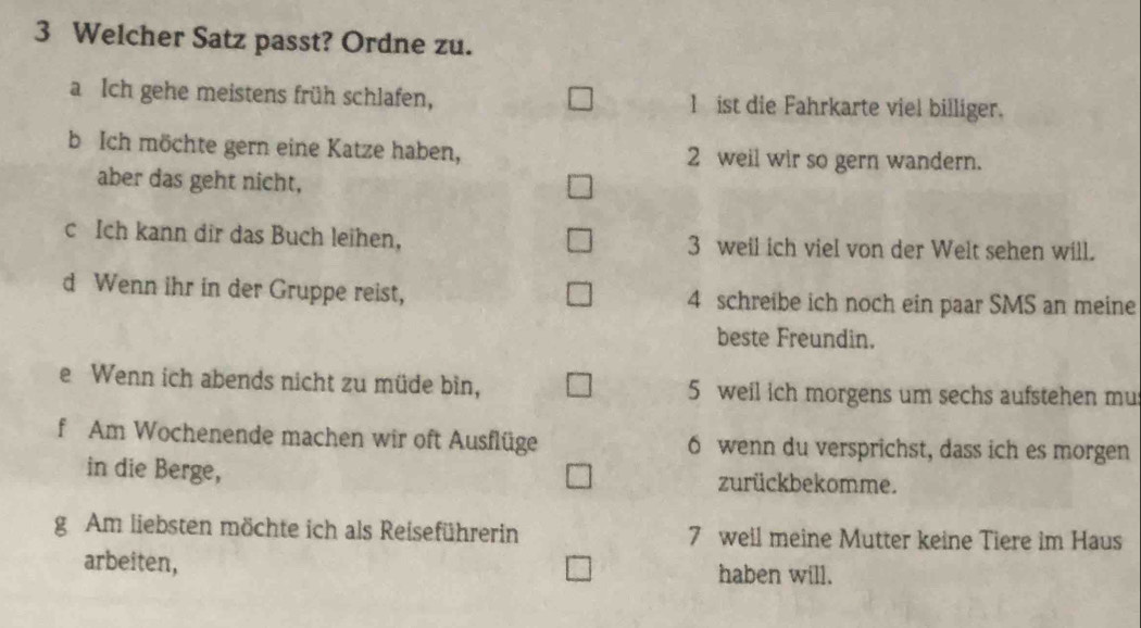 Welcher Satz passt? Ordne zu. 
a Ich gehe meistens früh schlafen, 1 ist die Fahrkarte viel billiger. 
b Ich möchte gern eine Katze haben, 2 weil wir so gern wandern. 
aber das geht nicht, 
c Ich kann dir das Buch leihen, 3 weil ich viel von der Welt sehen will. 
d Wenn ihr in der Gruppe reist, 4 schreibe ich noch ein paar SMS an meine 
beste Freundin. 
e Wenn ich abends nicht zu müde bin, 5 weil ich morgens um sechs aufstehen mu 
f Am Wochenende machen wir oft Ausflüge 6 wenn du versprichst, dass ich es morgen 
in die Berge, zurückbekomme. 
g Am liebsten möchte ich als Reiseführerin 7 weil meine Mutter keine Tiere im Haus 
arbeiten, haben will.