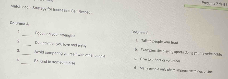 Pregunta 7 de 8 |
Match each Strategy for Increasind Self Respect.
Columna A Columna B
1._ Focus on your strengths a. Talk to people your trust
2. _Do activities you love and enjoy b. Examples like playing sports doing your favorite hobby
3._ Avoid comparing yourself with other people c. Give to others or volunteer
4. _Be Kind to someone else d. Many people only share impressive things online