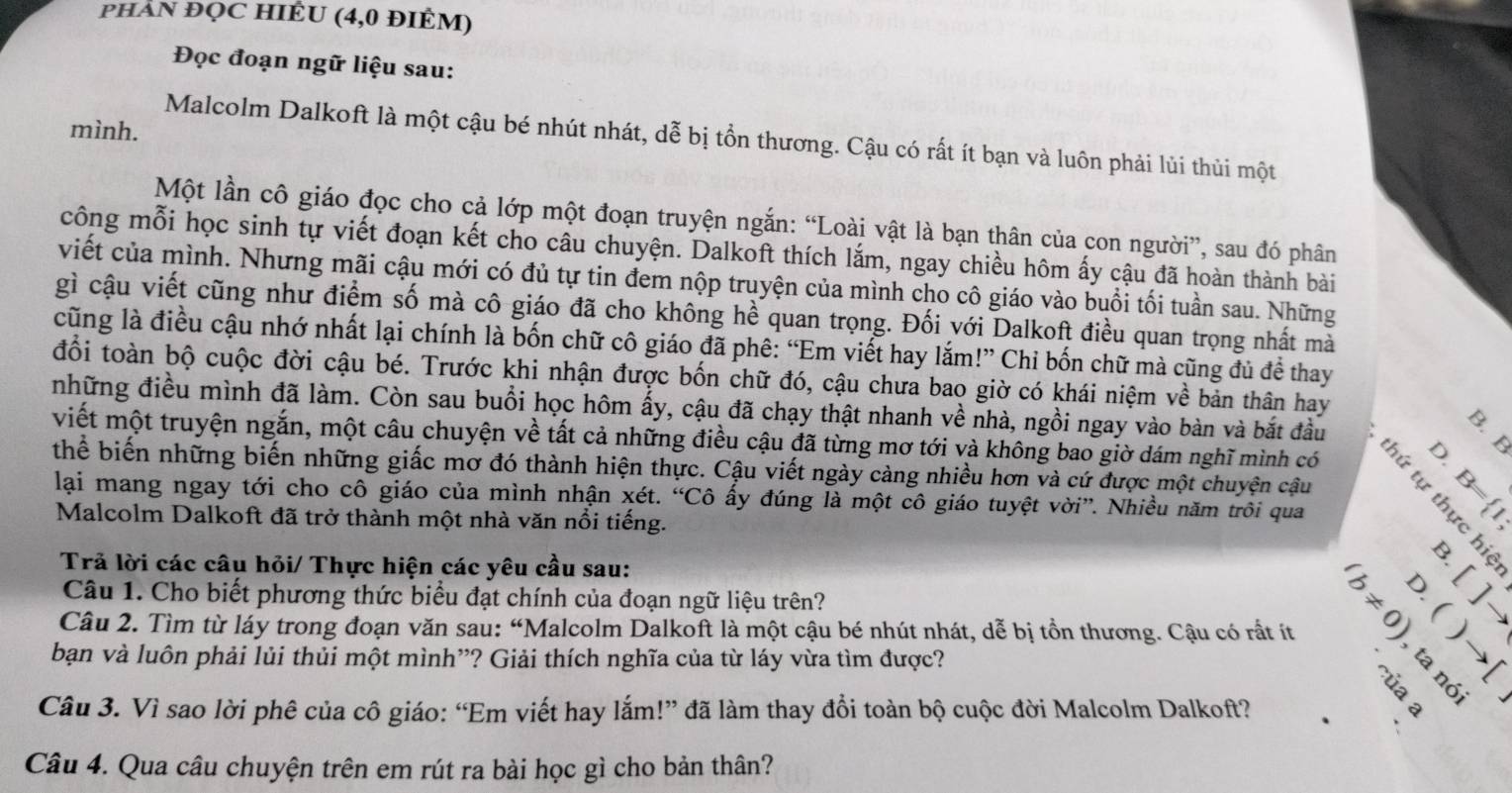 pHẢN ĐQC HIÊU (4,0 đIÊM)
Đọc đoạn ngữ liệu sau:
mình.
Malcolm Dalkoft là một cậu bé nhút nhát, dễ bị tổn thương. Cậu có rất ít bạn và luôn phải lùi thùi một
Một lần cô giáo đọc cho cả lớp một đoạn truyện ngắn: “Loài vật là bạn thân của con người”, sau đó phân
công mỗi học sinh tự viết đoạn kết cho câu chuyện. Dalkoft thích lắm, ngay chiều hôm ấy cậu đã hoàn thành bài
viết của mình. Nhưng mãi cậu mới có đủ tự tin đem nộp truyện của mình cho cô giáo vào buổi tối tuần sau. Những
gì cậu viết cũng như điểm số mà cô giáo đã cho không hề quan trọng. Đối với Dalkoft điều quan trọng nhất mà
cũng là điều cậu nhớ nhất lại chính là bốn chữ cô giáo đã phê: “Em viết hay lắm!” Chi bốn chữ mà cũng đủ đề thay
đổi toàn bộ cuộc đời cậu bé. Trước khi nhận được bốn chữ đó, cậu chưa bao giờ có khái niệm về bản thân hay
những điều mình đã làm. Còn sau buổi học hôm ấy, cậu đã chạy thật nhanh về nhà, ngồi ngay vào bàn và bắt đầu
viết một truyện ngắn, một câu chuyện về tất cả những điều cậu đã từng mơ tới và không bao giờ dám nghĩ mình có

thể biến những biến những giấc mơ đó thành hiện thực. Cậu viết ngày càng nhiều hơn và cứ được một chuyện cậu
lại mang ngay tới cho cô giáo của mình nhận xét. “Chat C ô ấy đúng là một cô giáo tuyệt vời'. Nhiều năm trôi qua 5∞ B=(1,
Malcolm Dalkoft đã trở thành một nhà văn nổi tiếng.
Trả lời các câu hỏi/ Thực hiện các yêu cầu sau:
Câu 1. Cho biết phương thức biểu đạt chính của đoạn ngữ liệu trên?
Câu 2. Tìm từ láy trong đoạn văn sau: “Malcolm Dalkoft là một cậu bé nhút nhát, dễ bị tồn thương. Cậu có rất ít
(b!= 0) []to
bạn và luôn phải lủi thủi một mình”? Giải thích nghĩa của từ láy vừa tìm được?
    
Câu 3. Vì sao lời phê của cô giáo: “Em viết hay lắm!” đã làm thay đổi toàn bộ cuộc đời Malcolm Dalkoft?
5 )to beginarrayl x endarray.
Câu 4. Qua câu chuyện trên em rút ra bài học gì cho bản thân?