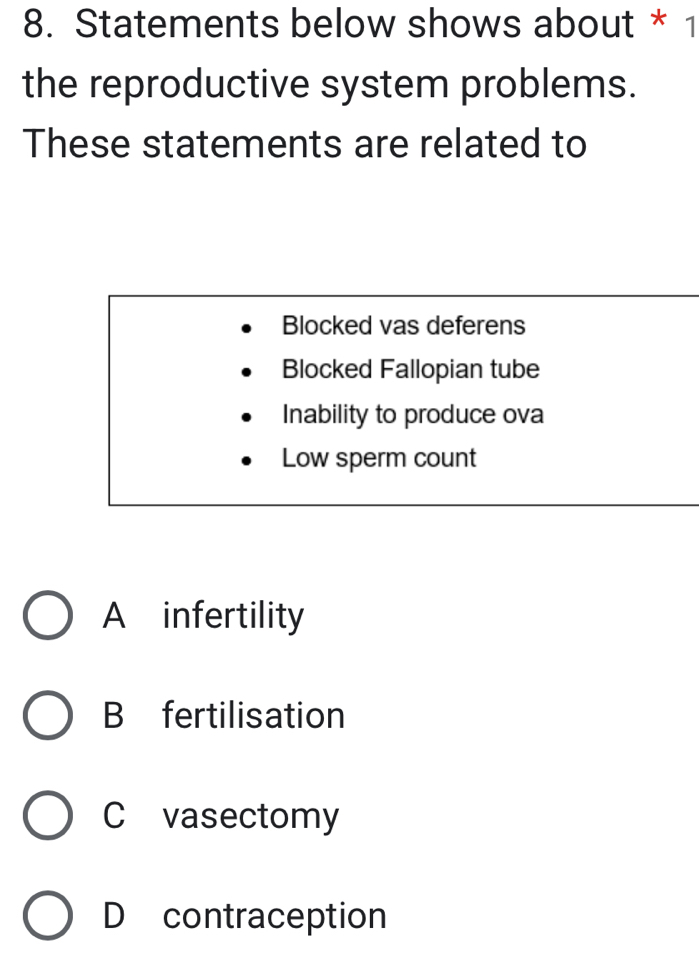 Statements below shows about * 1
the reproductive system problems.
These statements are related to
Blocked vas deferens
Blocked Fallopian tube
Inability to produce ova
Low sperm count
A infertility
B fertilisation
C vasectomy
D contraception