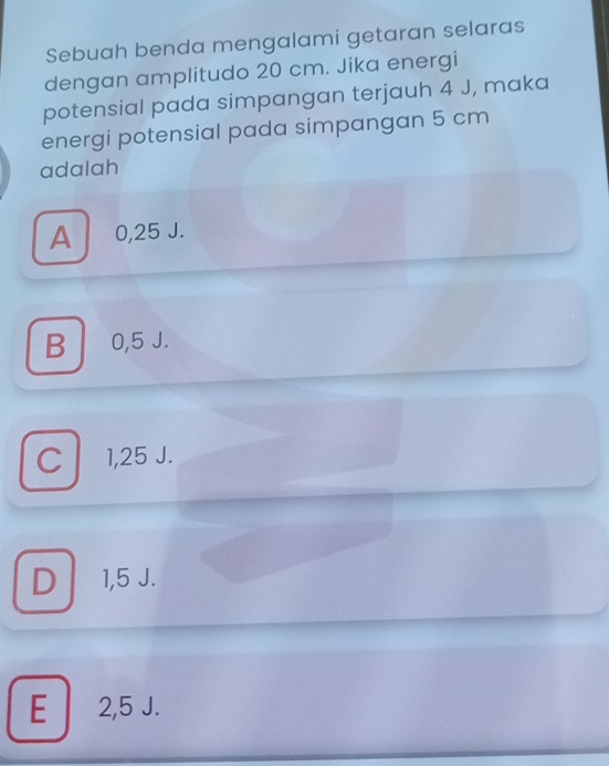 Sebuah benda mengalami getaran selaras
dengan amplitudo 20 cm. Jika energi
potensial pada simpangan terjauh 4 J, maka
energi potensial pada simpangan 5 cm
adalah
A 0,25 J.
B 0,5 J.
C l 1,25 J.
D 1,5 J.
E 2,5 J.