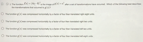 The function f(x)=(4x-8)^2 is the image of g(x)=x^3 after a set of transformations have occurred. Which of the following best describes
the transformations that occurred to g(x) ?
The function g(x) was compressed horizontally by a factor of four then translated right eight units
The function g(x) was compressed horizontally by a factor of four then translated right two units.
The function g(x) was compressed horizontally by a factor of four then translated lieft two units.
The function g(x) was compressed horizontally by a factor of four then translated left eight units.