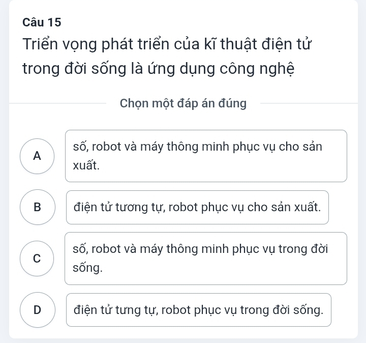 Triển vọng phát triển của kĩ thuật điện tử
trong đời sống là ứng dụng công nghệ
Chọn một đáp án đúng
số, robot và máy thông minh phục vụ cho sản
A xuất.
B điện tử tương tự, robot phục vụ cho sản xuất.
số, robot và máy thông minh phục vụ trong đời
C sống.
D điện tử tưng tự, robot phục vụ trong đời sống.