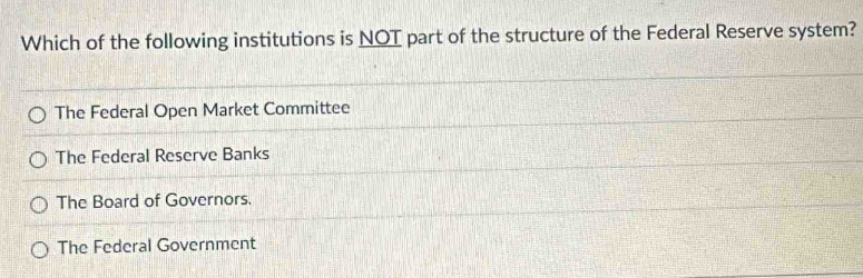 Which of the following institutions is NOT part of the structure of the Federal Reserve system?
The Federal Open Market Committee
The Federal Reserve Banks
The Board of Governors.
The Federal Government