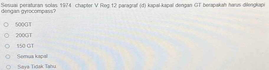 Sesuai peraturan solas 1974 chapter V Reg.12 paragraf (d) kapal-kapal dengan GT berapakah harus dilengkapi
dengan gyrocompass?
500GT
200GT
150 GT
Semua kapal
Saya Tidak Tahu