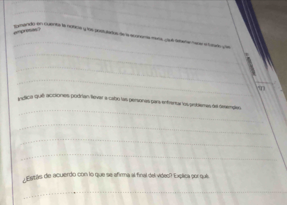 empresas? 
_ 
Torando en cuerita la noticia y los positulados de la economía maza, ¿qué deterían hacer el Estads y la 
_ 
f 
_ 
_ 
_ 
Indica qué acciones podrían llevar a cabo las personas para enfrentar los problemas del desempleo 
_ 
_ 
_ 
Estás de acuerdo con lo que se afirma al final del video? Explica por qué. 
_
