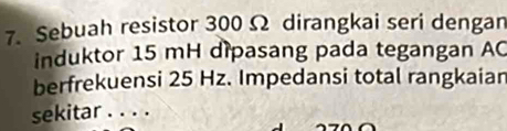 Sebuah resistor 300 Ω dirangkai seri dengan 
induktor 15 mH dipasang pada tegangan AC
berfrekuensi 25 Hz. Impedansi total rangkaian 
sekitar . . . .