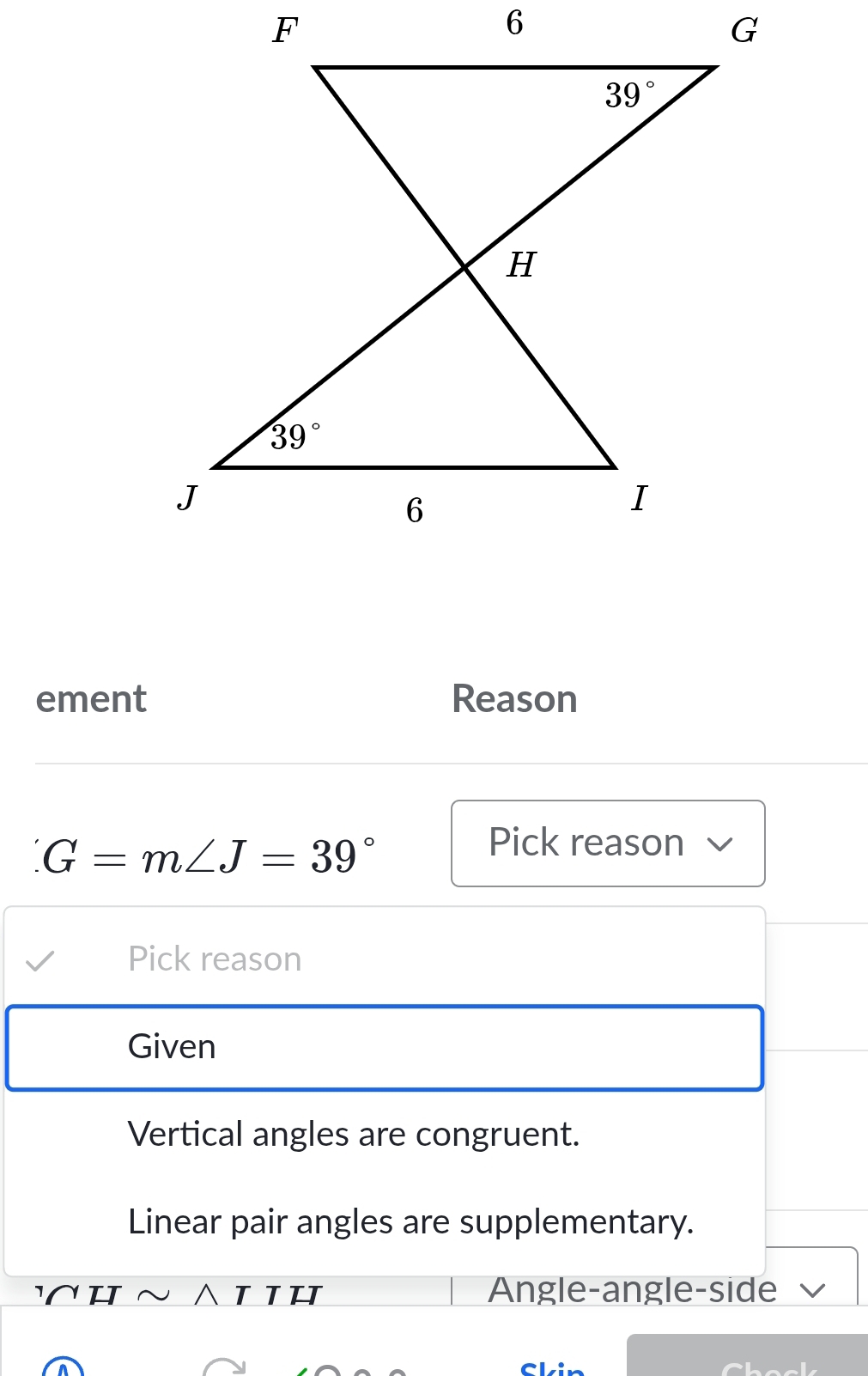 ement Reason
G=m∠ J=39°
Pick reason
Pick reason
Given
Vertical angles are congruent.
Linear pair angles are supplementary.
H ~ ∧Ι IH Angle-angle-side