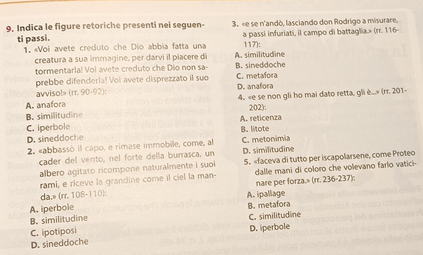 Indica le figure retoriche presenti nei seguen - 3. «e se n’andò, lasciando don Rodrigo a misurare,
ti passi. a passi infuriati, il campo di battaglia.» (rr. 116 -
1. «Voi avete creduto che Dio abbia fatta una 117):
creatura a sua immagine, per darvi il piacere di A. similitudine
tormentarla! Voi avete creduto che Dio non sa- B. sineddoche
prebbe difenderla! Voi avete disprezzato il suo C. metafora
avviso!» (rr. 90-92): D. anafora
A. anafora 4. «e se non gli ho mai dato retta, gliè...» (rr. 201 -
B. similitudine 202):
C. iperbole A. reticenza
B. litote
D. sineddoche
2. «abbassò il capo, e rimase immobile, come, al C. metonimia
cader del vento, nel forte della burrasca, un D. similitudine
albero agitato ricompone naturalmente i suoi 5. «faceva di tutto per iscapolarsene, come Proteo
rami, e riceve la grandine come il ciel la man- dalle mani di coloro che volevano farlo vatici-
nare per forza.» (rr. 236-237):
da.» (rr. 108-110): A. ipallage
A. iperbole
B. similitudine B. metafora
C. similitudine
C. ipotiposi
D. iperbole
D. sineddoche