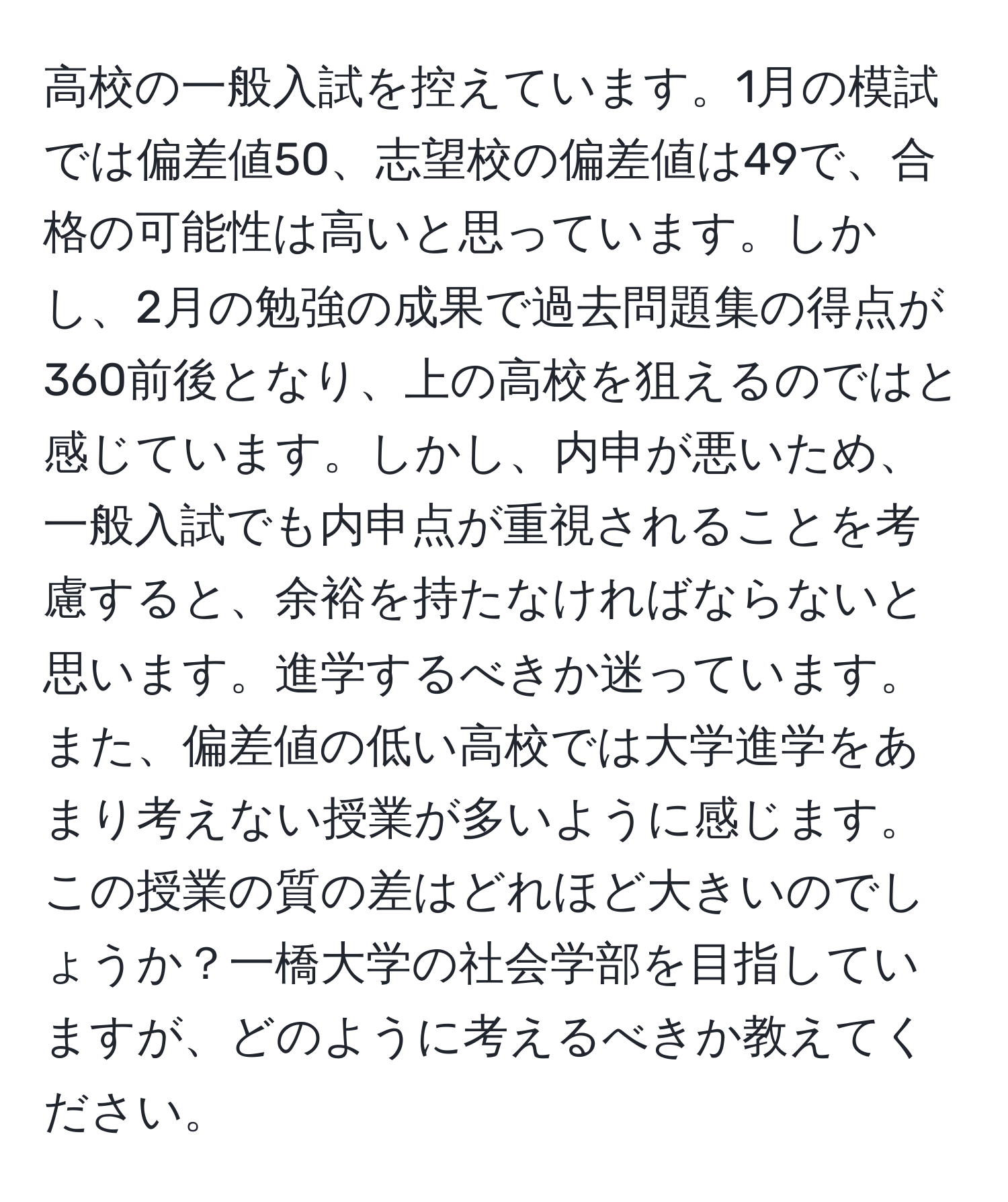 高校の一般入試を控えています。1月の模試では偏差値50、志望校の偏差値は49で、合格の可能性は高いと思っています。しかし、2月の勉強の成果で過去問題集の得点が360前後となり、上の高校を狙えるのではと感じています。しかし、内申が悪いため、一般入試でも内申点が重視されることを考慮すると、余裕を持たなければならないと思います。進学するべきか迷っています。また、偏差値の低い高校では大学進学をあまり考えない授業が多いように感じます。この授業の質の差はどれほど大きいのでしょうか？一橋大学の社会学部を目指していますが、どのように考えるべきか教えてください。