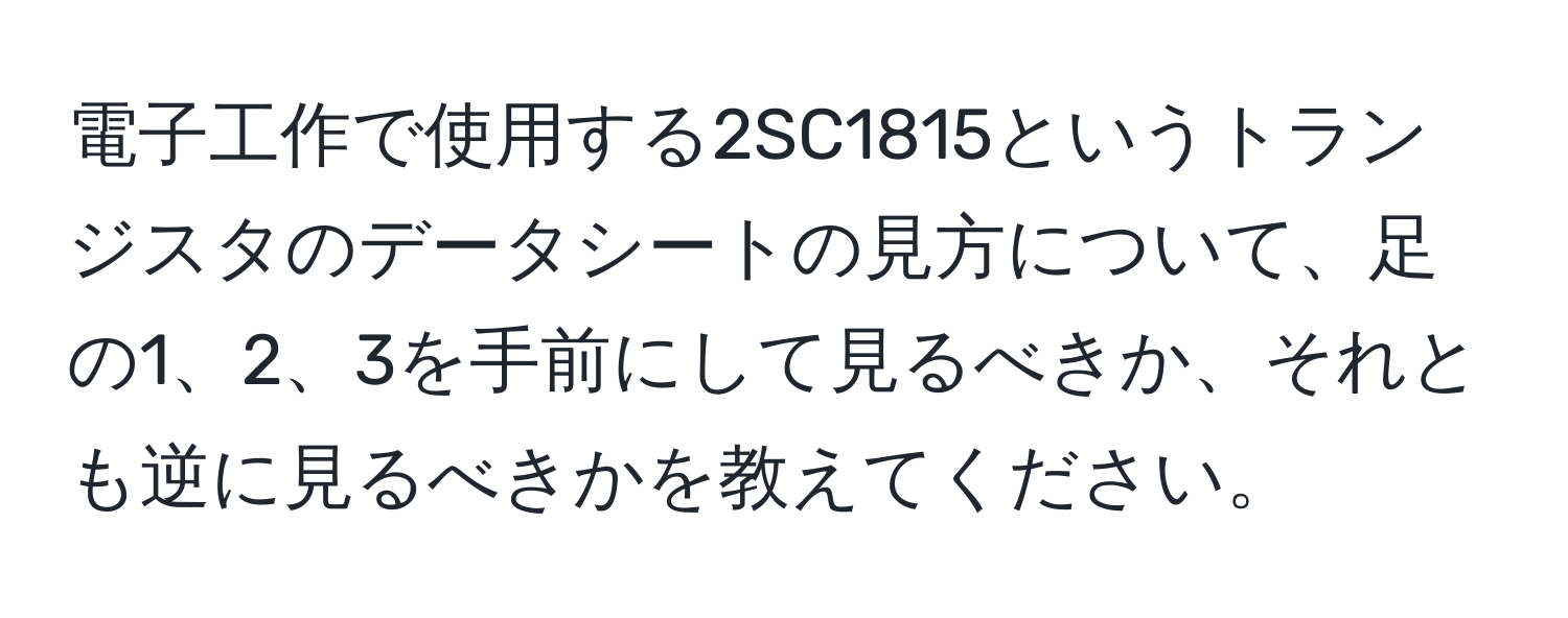 電子工作で使用する2SC1815というトランジスタのデータシートの見方について、足の1、2、3を手前にして見るべきか、それとも逆に見るべきかを教えてください。