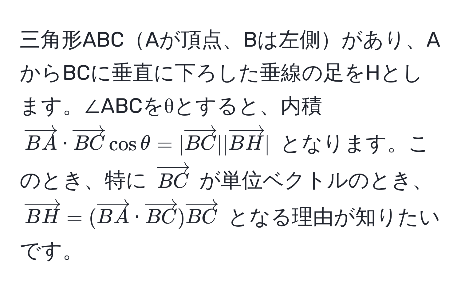 三角形ABCAが頂点、Bは左側があり、AからBCに垂直に下ろした垂線の足をHとします。∠ABCをθとすると、内積 $vectorBA · vectorBC cos θ = |vectorBC| |vectorBH|$ となります。このとき、特に $vectorBC$ が単位ベクトルのとき、$vectorBH = (vectorBA · vectorBC) vectorBC$ となる理由が知りたいです。