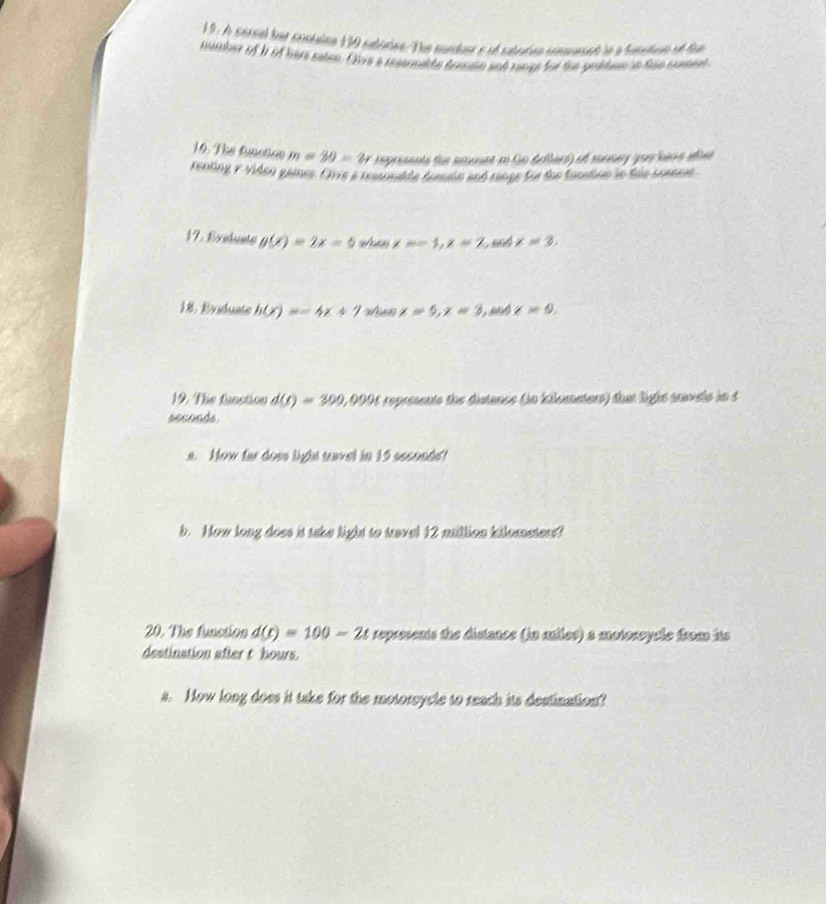 A cerel her contulna 130 subérica/The cunduer e of subatna cinauesed le a baintino of fu 
number of h if here caton. Chys a resermilte dransn and range for the grbhen in the consent 
16. The funotion m=20=2r represents the amount i Go dellard) of sonnery you hare aoee 
renting y viden games. Oive a restunable dussain and range for the funstion in thle contest 
17. Exidunts g(x)=2x-5 w x==1, x=2 Cead x=3, 
18. Rviduate h(x)=-4x+7 woss x=5, x=3 and x=9, 
19. The fanstion d(t)=300, 2, 0006 represents the distance (in kiloanators) that light seavele in t
seconds. 
a. Now far does light tavel in 15 seconds! 
b. How long does it take light to travel 12 million kilometers? 
20. The function d(t)=100-2t represents the distance (in miles) a motoroycle from its 
destination after t hours. 
a. How long does it take for the motorsycle to reach its destination?