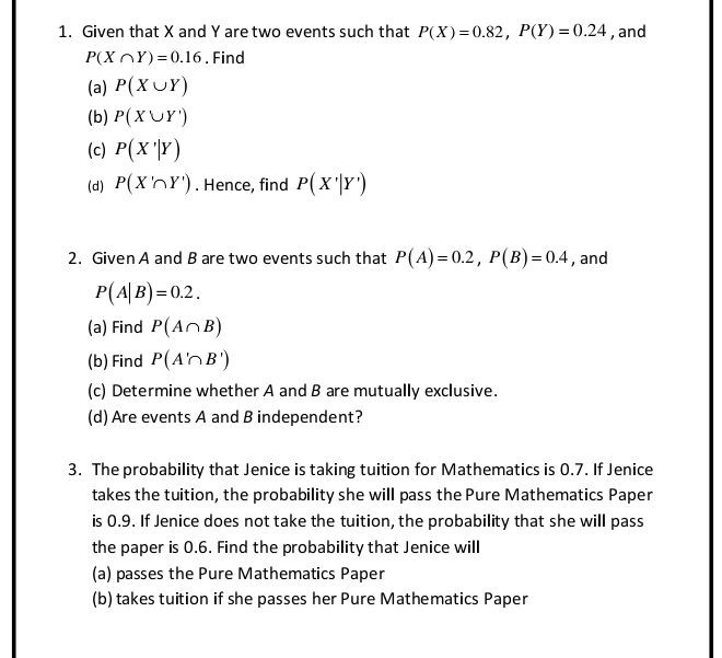 Given that X and Y are two events such that P(X)=0.82, P(Y)=0.24 , and
P(X∩ Y)=0.16. Find 
(a) P(X∪ Y)
(b) P(X∪ Y')
(c) P(X'|Y)
(d) P(X'∩ Y'). Hence, find P(X'|Y')
2. Given A and B are two events such that P(A)=0.2, P(B)=0.4 , and
P(A|B)=0.2. 
(a) Find P(A∩ B)
(b) Find P(A'∩ B')
(c) Determine whether A and B are mutually exclusive. 
(d) Are events A and B independent? 
3. The probability that Jenice is taking tuition for Mathematics is 0.7. If Jenice 
takes the tuition, the probability she will pass the Pure Mathematics Paper 
is 0.9. If Jenice does not take the tuition, the probability that she will pass 
the paper is 0.6. Find the probability that Jenice will 
(a) passes the Pure Mathematics Paper 
(b) takes tuition if she passes her Pure Mathematics Paper