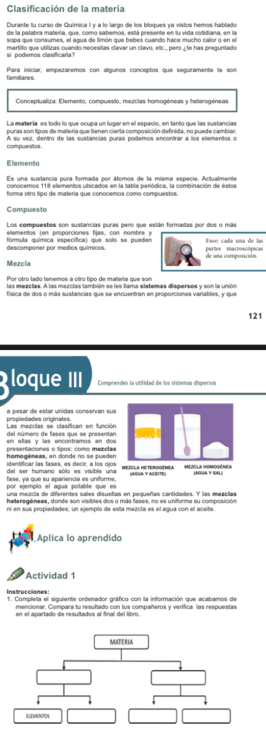 Clasificación de la materia
Durante tu curso de Química I y a lo largo de los bloques ya vistos hemos hablado
de la palabra materia, que, como sabemos, está presente en tu vida cotidiana, en la
si podemos clasificarla?
Para iniciar, empezaremos con algunos conceptos que seguramente te son
familiares.
La matería es todo lo que ocupa un lugar en el espacio, en tanto que las sustancias
puras son tipos de materia que tienen cierta composición definida, no puede cambiar.
A su vez, dentro de las sustancías puras podemos encontrar a los elementos o
compue stos.
Elemento
Es una sustancia pura formada por átomos de la misma especie. Actualmente
forma otro tipo de matería que conocemos como compuestos.
Compuesto
Los compuestos son sustancias puras pero que están formadas por dos o más
elementos (en proporciones fijas, con nombre y
fórmula química específica) que solo se pueden  Fase: cada una de  las
descomponer por medios químicos. partes macroscópicas
de una composición.
Mezcla
Por otro lado tenemos a otro tipo de matería que son
las mezclas. A las mezclas también se les llama sistemas dispersos y son la unión
física de dos o más sustancias que se encuentran en proporciones variables, y que
121
loque III Comprendes la utilidad de los sistemas dispersos
a pesar de estar unidas conservan sus
propiedades originales.
Las mezclas se clasifican en función
del número de fases que se presentan
en ellas y las encontramos en do
presentaciones o tipos: como mezclas
homogéneas, en donde no se pueden
identificar las fases, es decir, a los ojos
del ser humano sólo es visible una
fase, ya que su apariencia es uniforme
por ejemplo el agua potable que es
una mezcla de diferentes sales disueltas en pequeñas cantidades. Y las mezclas
heterogéneas, donde son visibles dos o más fases, no es uniforme su composición
ni en sus propiedades; un ejemplo de esta mezcla es el agua con el aceite.
Áplica lo aprendido
Actividad 1
1. Completa el siguiente ordenador gráfico con la información que acabamos de
mencionar. Compara tu resultado con tus compañeros y verifica las respuestas
en el apartado de resultados al final del libro.