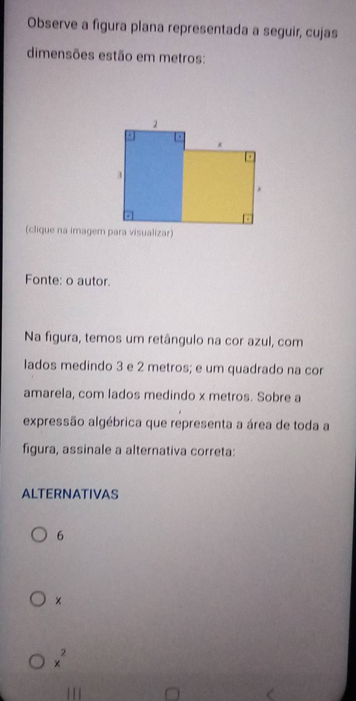 Observe a figura plana representada a seguir, cujas
dimensões estão em metros:
(clique na imagem para visualizar)
Fonte: o autor.
Na figura, temos um retângulo na cor azul, com
lados medindo 3 e 2 metros; e um quadrado na cor
amarela, com lados medindo x metros. Sobre a
expressão algébrica que representa a área de toda a
figura, assinale a alternativa correta:
ALTERNATIVAS
6
×
x^2
1