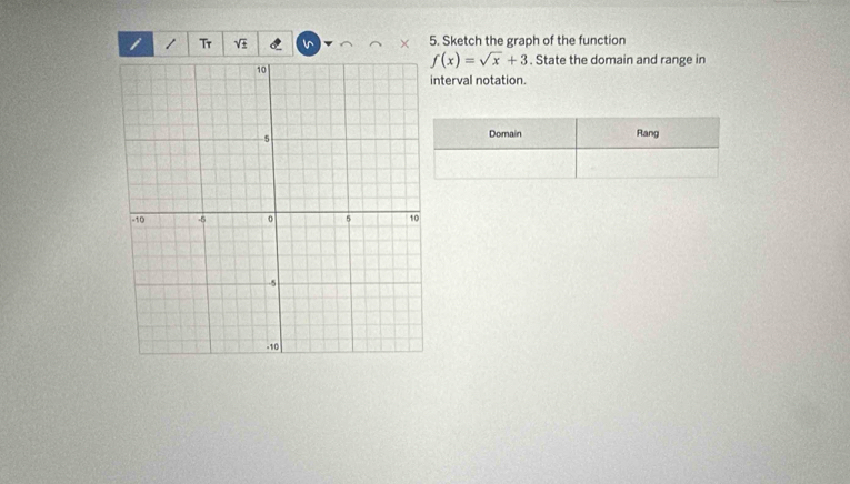 Tr 5. Sketch the graph of the function 
×
f(x)=sqrt(x)+3. State the domain and range in 
nterval notation. 
Domain Rang