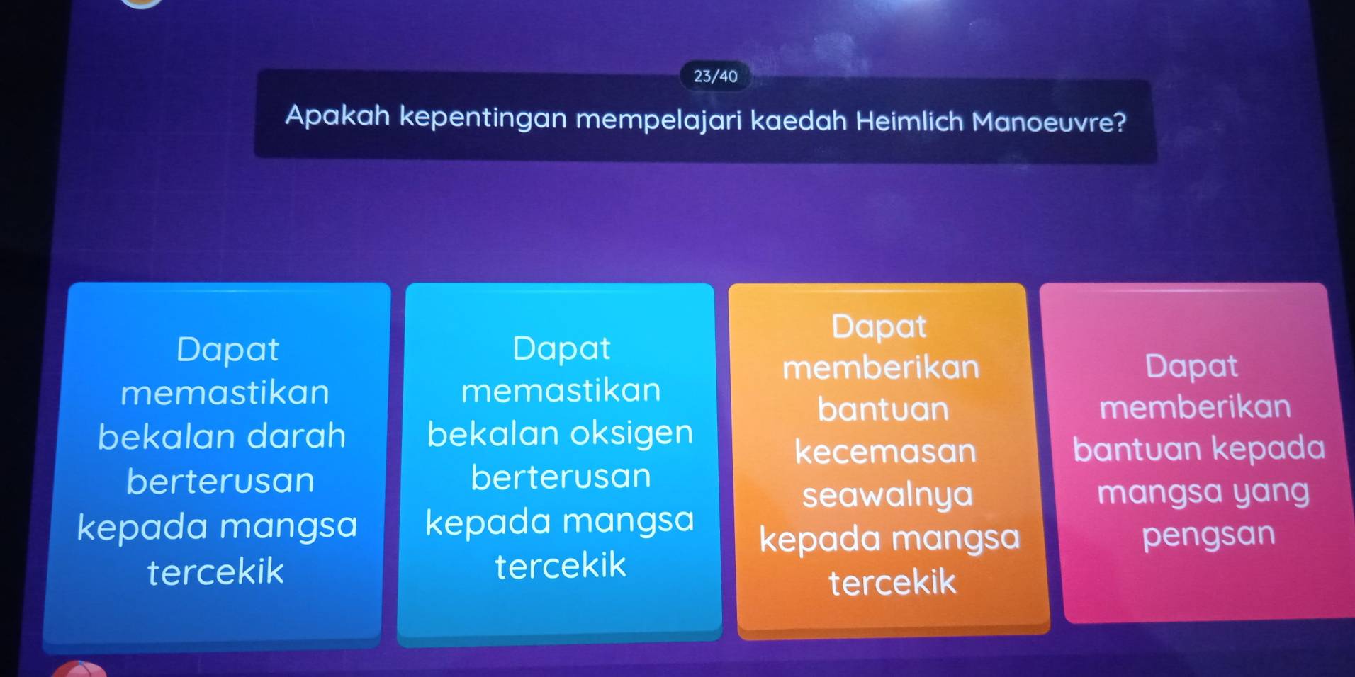 23/40
Apakah kepentingan mempelajari kaedah Heimlich Manoeuvre?
Dapat
Dapat Dapat
memberikan Dapat
memastikan memastikan
bantuan memberikan
bekalan darah bekalan oksigen
kecemasan bantuan kepada
berterusan berterusan
seawalnya mangsa yang
kepada mangsa kepada mangsa
kepada mangsa pengsan
tercekik tercekik
tercekik