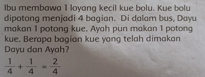 1bu membawa 1 loyang kecil kue bolu. Kue bolu 
dipotong menjadi 4 bagian. Di dalam bus, Dayu 
makan 1 potong kue. Ayah pun makan 1 potong 
kue. Berapa bagian kue yang telah dimakan 
Dayu dan Ayah?
 1/4 + 1/4 = 2/4 