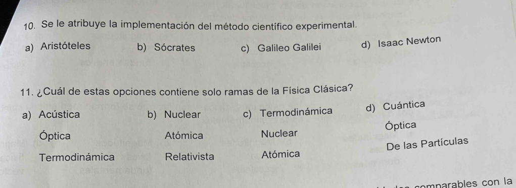 Se le atribuye la implementación del método científico experimental.
a) Aristóteles b) Sócrates c) Galileo Galilei d) Isaac Newton
11. ¿Cuál de estas opciones contiene solo ramas de la Física Clásica?
a) Acústica b) Nuclear c) Termodinámica d) Cuántica
Óptica Atómica Nuclear Óptica
De las Partículas
Termodinámica Relativista Atómica
omparables con la