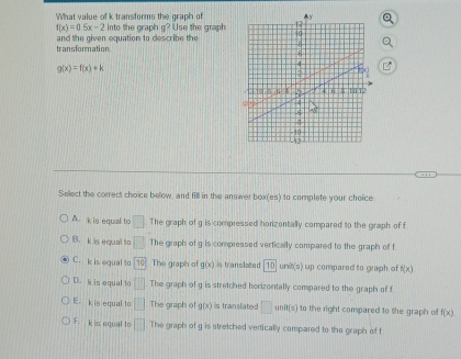 What value of k transforms the graph of
f(x)=0.5x-2 into the graph g? Use the graph 
transformation and the given equation to describe the
g(x)=f(x)+k
Select the correct choice below, and fill in the answer box(es) to complete your choice
A. k is equal to □ The graph of g is compressed horizontally compared to the graph of f
1B. k is equal to □ The graph of g is compressed vertically compared to the graph of f
C. k is equal to 10 The graph of g(x) is translated 10 unit(s) up compared to graph of f(x)
D. k is equal to □ The graph of g is stretched horizontally compared to the graph of f
E. k is egual to □ The graph of g(x) is translated □ n i t to the right compared to the graph of f(x)
F. k is equal to □ The graph of g is stretched vertically compared to the graph of f