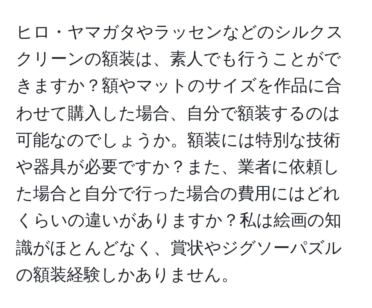 ヒロ・ヤマガタやラッセンなどのシルクスクリーンの額装は、素人でも行うことができますか？額やマットのサイズを作品に合わせて購入した場合、自分で額装するのは可能なのでしょうか。額装には特別な技術や器具が必要ですか？また、業者に依頼した場合と自分で行った場合の費用にはどれくらいの違いがありますか？私は絵画の知識がほとんどなく、賞状やジグソーパズルの額装経験しかありません。