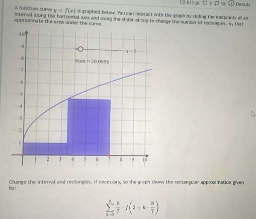 つ 3 β 18 Details
A function curve y=f(x) is graphed below. You can interact with the graph by sliding the endpoints of an
interval along the horizontal axis and using the slider at top to change the number of rectangles, n, that
approximate the area under the curve.
Change the interval and rectangles, if necessary, so the graph shows the rectangular approximation given
by:
sumlimits _(k=0)^6 8/7 · f(2+k·  8/7 )