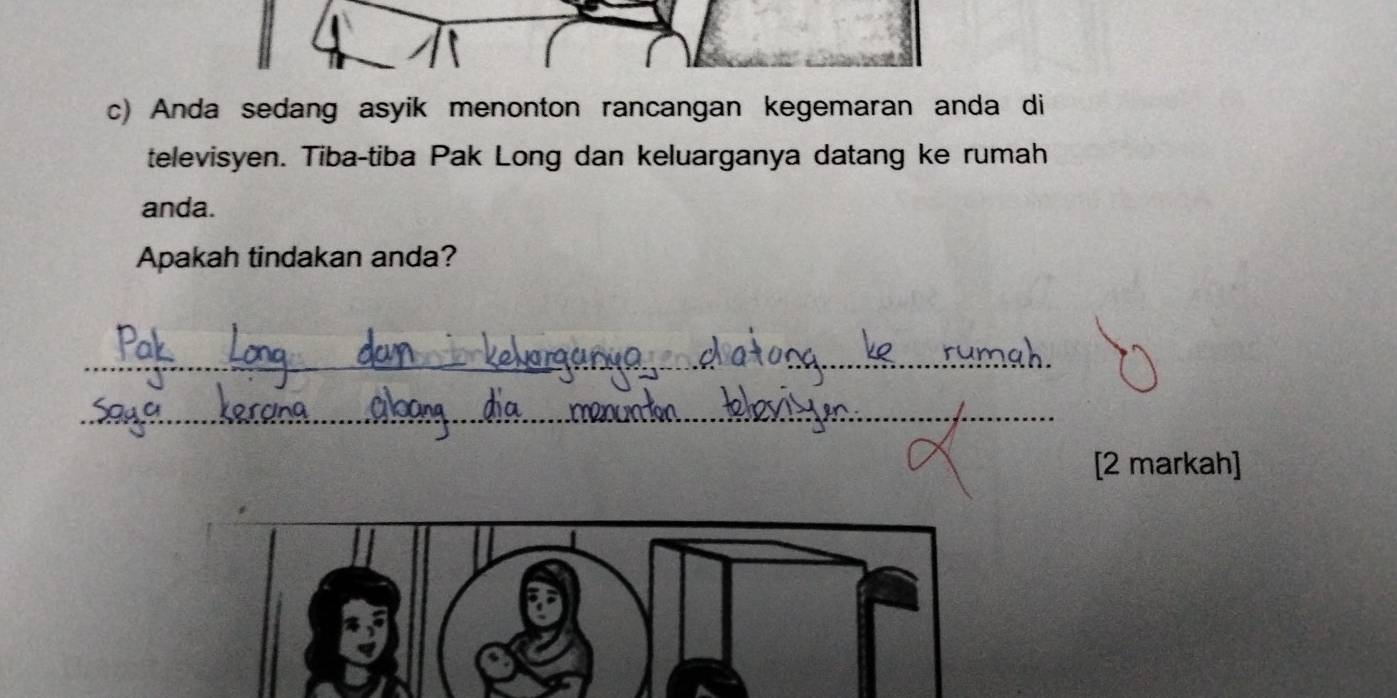 Anda sedang asyik menonton rancangan kegemaran anda di 
televisyen. Tiba-tiba Pak Long dan keluarganya datang ke rumah 
anda. 
Apakah tindakan anda? 
_ 
_ 
_ 
_ 
[2 markah]