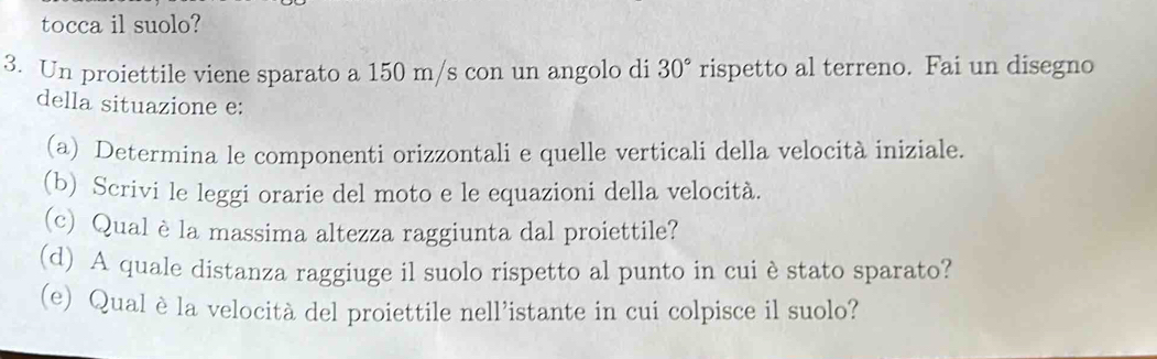 tocca il suolo? 
3. Un proiettile viene sparato a 150 m/s con un angolo di 30° rispetto al terreno. Fai un disegno 
della situazione e: 
(a) Determina le componenti orizzontali e quelle verticali della velocità iniziale 
(b) Scrivi le leggi orarie del moto e le equazioni della velocità. 
(c) Qual è la massima altezza raggiunta dal proiettile? 
(d) A quale distanza raggiuge il suolo rispetto al punto in cui èstato sparato? 
(e) Qual è la velocità del proiettile nell’istante in cui colpisce il suolo?