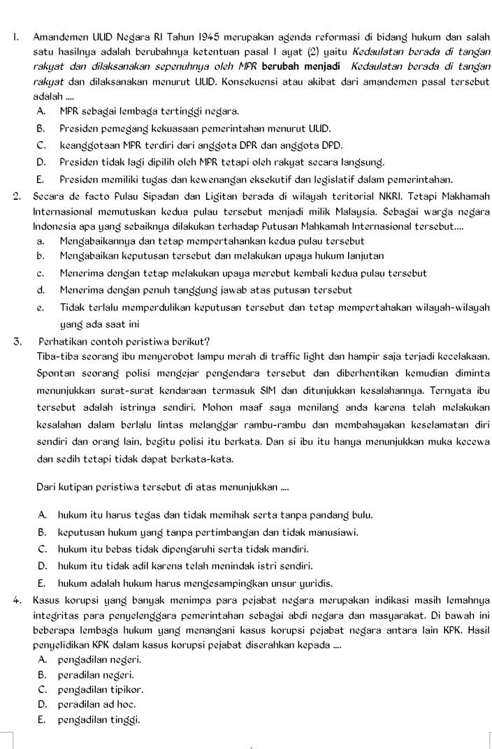 Amandemen UUD Negara RI Tahun 1945 merupakan agenda reformasi di bidang hukum dan salah
satu hasilnya adalah berubahnya ketentuan pasal I ayat (2) yaitu Kedaulatan berada di tangan
rakyat dan dilaksanakan sepenuhnya oleh MPR berubah menjadi Kedaulatan berada di tangan
rakyat dan dilaksanakan menurut UUD. Konsekuensi atau akibat dari amandemen pasal tersebut
adalah ....
A. MPR sebagai lembaga tertinggi negara.
B. Presiden pemegang kekuasaan pemerintahan menurut UUD.
C. keanggotaan MPR terdiri dari anggota DPR dan anggota DPD.
D. Presiden tidak lagi dipilih oleh MPR tetapi oleh rakyat secara langsung.
E. Presiden memiliki tugas dan kewenangan eksekutif dan legislatif dalam pemerintahan.
2. Secara de facto Pulau Sipadan dan Ligitan berada di wilayah teritorial NKRI. Tetapi Makhamah
Internasional memutuskan kedua pulau tersebut menjadi milik Malaysia. Sebagai warga negara
Indonesia apa yang sebaiknya dilakukan terhadap Putusan Mahkamah Internasional tersebut....
a. Mengabaikannya dan tetap mempertahankan kedua pulau tersebut
b. Mengabaikan keputusan tersebut dan melakukan upaya hukum lanjutan
c. Menerima dengan tetap melakukan upaya merebut kembali kedua pulau tersebut
d. Menerima dengan penuh tanggung jawab atas putusan tersebut
e. Tidak terlalu memperdulikan keputusan tersebut dan tetap mempertahakan wilayah-wilayah
yang ada saat ini
3. Perhatikan contoh peristiwa berikut?
Tiba-tiba seorang ibu menyerobot lampu merah di traffic light dan hampir saja terjadi kecelakaan.
Spontan seorang polisi mengejar pengendara tersebut dan diberhentikan kemudian diminta
menunjukkan surat-surat kendaraan termasuk SIM dan ditunjukkan kesalahannya. Ternyata ibu
tersebut adalah istrinya sendiri. Mohon maaf saya menilang anda karena telah melakukan
kesalahan dalam berlalu lintas melanggar rambu-rambu dan membahayakan keselamatan diri
sendiri dan orang lain, begitu polisi itu berkata. Dan si ibu itu hanya menunjukkan muka kecewa
dan sedih tetapi tidak dapat berkata-kata.
Dari kutipan peristiwa tersebut di atas menunjukkan ....
A. hukum itu harus tegas dan tidak memihak serta tanpa pandang bulu.
B. keputusan hukum yang tanpa pertimbangan dan tidak manusiawi.
C. hukum itu bebas tidak dipengaruhi serta tidak mandiri.
D. hukum itu tidak adil karena telah menindak istri sendiri.
E. hukum adalah hukum harus mengesampingkan unsur yuridis.
4. Kasus korupsi yang banyak menimpa para pejabat negara merupakan indikasi masih lemahnya
integritas para penyelenggara pemerintahan sebagai abdi negara dan masyarakat. Di bawah ini
beberapa lembaga hukum yang menangani kasus korupsi pejabat negara antara lain KPK. Hasil
penyelidikan KPK dalam kasus korupsi pejabat diserahkan kepada ....
A. pengadilan negeri.
B. peradilan negeri.
C. pengadilan tipikor.
D. peradilan ad hoc.
E. pengadilan tinggi.