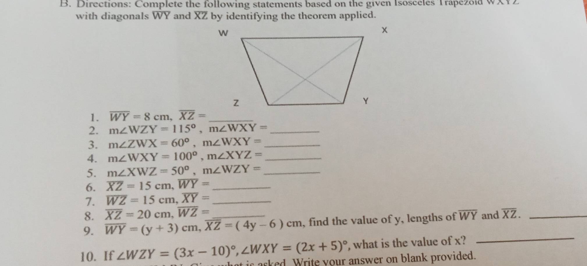 Directions: Complete the following statements based on the given Isosceles Trapezoid WA12
with diagonals WY and XZ by identifying the theorem applied. 
1. overline WY=8cm, overline XZ= _ 
2. m∠ WZY=115°, m∠ WXY= _ 
3. m∠ ZWX=60°, m∠ WXY= _ 
4. m∠ WXY=100°, m∠ XYZ= _ 
5. m∠ XWZ=50°, m∠ WZY= _ 
6. overline XZ=15cm, overline WY= _ 
7. overline WZ=15cm, overline XY= _ 
8. overline XZ=20cm, overline WZ=
9. overline WY=(y+3)cm, overline XZ=(4y-6)cm _ , find the value of y, lengths of overline WY and overline XZ. _ 
10. If ∠ WZY=(3x-10)^circ , ∠ WXY=(2x+5)^circ  , what is the value of x? 
_ 
at is asked. Write your answer on blank provided.