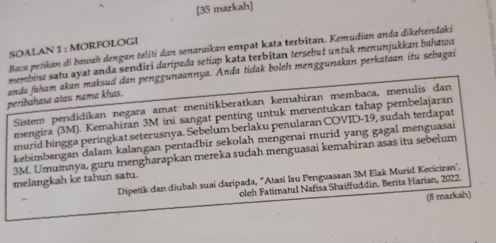 [35 markah] 
SOALAN 1 : MORFOLOGI 
Baca petikan di bawah dengan teliti dan senaraikan empat kata terbitan. Kemudian anda dikehendaki 
membina satu ayat anda sendiri daripada setiap kata terbitan tersebuł untuk menunjukkan bahawa 
anda faham akan maksud dan penggunaannya. Anda tidak boleh menggunakan perkataan itu sebagai 
peribahasa atau nama khas. 
Sistem pendídikan negara amat menitikberatkan kemahiran membaca, menulis dan 
mengira (3M). Kemahiran 3M ini sangat penting untuk menentukan tahap pembelajaran 
murid hingga peringkat seterusnya. Sebelum berlaku penularan COVID-19, sudah terdapat 
kebimbangan dalam kalangan pentadbir sekolah mengenai murid yang gagal menguasai
3M. Umumnya, guru mengharapkan mereka sudah menguasai kemahiran asas itu sebelum 
melangkah ke tahun satu. 
Dipetik dan diubah suai daripada, "Atasi Isu Penguasaan 3M Elak Murid Keciciran', 
oleh Fatímatul Nafisa Shaiffuddin, Berita Harian, 2022. 
(8 markah)