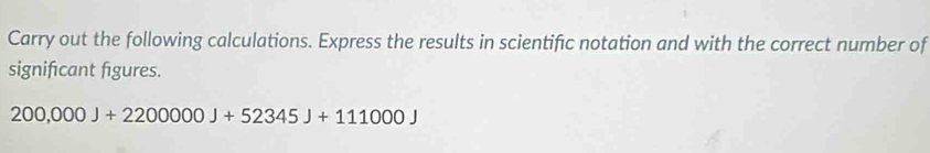 Carry out the following calculations. Express the results in scientific notation and with the correct number of 
signifıcant figures.
200,000J+2200000J+52345J+111000J