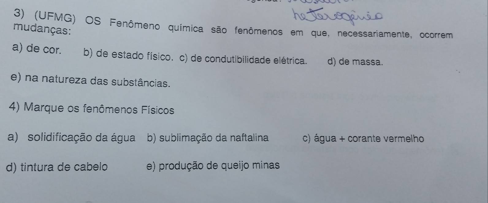 (UFMG) OS Fenômeno química são fenômenos em que, necessariamente, ocorrem
mudanças:
a) de cor. b) de estado físico. c) de condutibilidade elétrica. d) de massa.
e) na natureza das substâncias.
4) Marque os fenômenos Físicos
a) solidificação da água b) sublimação da naftalina c) água + corante vermelho
d) tintura de cabelo e) produção de queijo minas