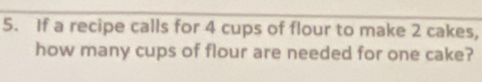 If a recipe calls for 4 cups of flour to make 2 cakes, 
how many cups of flour are needed for one cake?