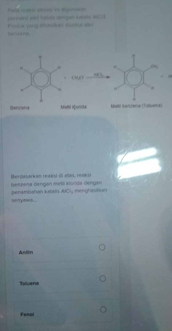 Pada reaksi alkilasi ini digunakan
pereaksi alkil halida dengan katalis AIC13
Produk yang dihasilkan disebut alki
benzena.
Berdasarkan reaksi di atas, reaksi
benzena dengan metil klorida dengan
penambahan katalis AICI_3 menghasilkan
senyawa...
Anilin
Toluena
Fenol