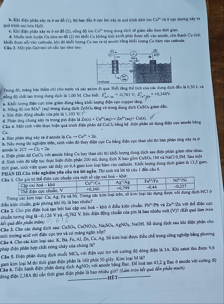 b. Khi điện phân xảy ra ở sơ đồ (1), thì ban đầu ở cực âm xảy ra quá trình khử ion Cu^(2+)va l ở cực dương xảy ra
quá trình oxi hóa H₂O.
c. Khi điện phân xảy ra ở sơ đồ (2), nồng độ ion Cu^(2+) trong dung dịch sẽ giảm dần theo thời gian.
d. Muốn tinh luyện Cu như sơ đồ (2) thì khối Cu không tinh khiết phải được nối vào anode, còn thanh Cu tinh
khiết được nối vào cathode, khi đó khối lượng Cu tan ra từ anode bằng khối lượng Cu bàm vào cathode.
Câu 3. Một pin Galvani có cấu tạo như sau:
Trong đó, màng bán thẳm chỉ cho nước và các anion đi qua. Biết rằng thể tích của các dung dịch đều là 0,50 L và
nồng độ chất tan trong dung dịch là 1,00 M. Cho biết: E_Zn^(2+)/Zn^0=-0,763V;E_Cu^(2+)/Cu^0=+0,340V.
a. Khối lượng điện cực zinc giảm đúng bằng khối lượng điện cực copper tăng.
b. Nồng độ ion SO_4^((2-) aq trong dung dịch ZnSO_4) 4 tăng và trong dung dịch CuSO4 giảm dần.
c. Sức điện động chuẩn của pin là 1,103 V
d. Phản ứng chung xảy ra trong pin điện là Zn(s)+Cu^(2+)(aq)to Zn^(2+)(aq)+Cu(s).
Câu 4. Một sinh viên thực hiện quá trình điện phân d CuCl_2 bằng hệ điện phân sử dụng điện cực anode bằng
Cu.
a. Bán phản ứng xảy ra ở anode là Cuto Cu^(2+)+2e.
b. Nếu trong thí nghiệm trên, sinh viên đó thay điện cực Cu bằng điện cực than chì thì bán phản ứng xảy ra ở
anode la:2Cl^-to Cl_2+2e.
c. Điện phân dd CuCl₂ với anode bằng Cu hay than chì thì khối lượng dung dịch sau điện phân giảm như nhau.
d. Sinh viên đó tiếp tục thực hiện điện phân 200 mL dung dịch X bao gồm CuSO₄ 1M và NaCl 0,5M. Sau một
thời gian, sinh viên quan sát thấy có 6,4 gam kim loại bám vào cathode. Khối lượng dung dịch giảm là 13,5 gam.
PHÀN III.Câu trắc nghiệm yêu cầu trả lời ngắn. Thí sinh trả lời từ câu 1 đến câu 6.
khử:
Trong các kim loại: Cu, Ag, Fe và Ni. Trong các kim loở
điều kiện chuẩn, giải phóng khí H₂ là bao nhiêu?
Câu 2. Cho pin điện hoá tạo bởi hai cặp oxi hoá - khử ở điều kiện chuẩn: Pb^(2+)/Pb và Zn^(2+)/Zn V Gi thế điện cực
chuẩn tương ứng là −0,126 V và,-0, 76° 2 V. Sức điện động chuẩn của pin là bao nhiêu volt (V)? (Kết quả làm tròn
kết quả đến phần trăm).
Câu 3. Cho các dung dịch sau: CuSO_4,Cu(NO_3)_2 ,Na_2SO_4 3, AgNO₃, NaOH. Số dung dịch sau khi điện phân cho
tmôi trường acid với điện cực trơ và có màng ngăn xốp?
Câu 4. Cho các kim loại sau: K, Ba, Fe, Al, Zn, Cu, Ag. Số kim loại được điều chế trong công nghiệp bằng phương
pháp điện phân hợp chất nóng chảy của chúng là?
Câu 5. Điện phân dung dịch muối MCl_n với điện cực trơ với cường độ dòng điện là 3A. Khi catot thu được 9,6
gam kim loại M thì thời gian điện phân là 160 phút 50 giây. Kim loại M là?
Câu 6. Tiến hành điện phân dung dịch AgNO3 với anode bằng Bạc. Để hoà tan 43,2 g Bạc ở anode với cường độ
đòng điện 2,38A thì cần thời gian điện phân là bao nhiêu giờ? (Làm tròn kết quả đến phần mười).
-Hế t