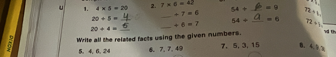 4* 5=20 2. 7* 6=42
/ 7=6
54/ _  =9 72/ 6
20/ 5= _ 
_ 
_ / 6=7
54/ _  =6 72/ 9
20/ 4= _ 
Write all the related facts using the given numbers. 
1d th 
5. 4, 6, 24 6. 7, 7, 49 7、 5, 3, 15
B. 4. 93