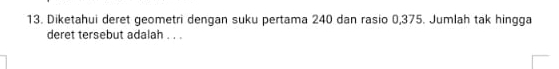 Diketahui deret geometri dengan suku pertama 240 dan rasio 0,375. Jumlah tak hingga 
deret tersebut adalah . . .