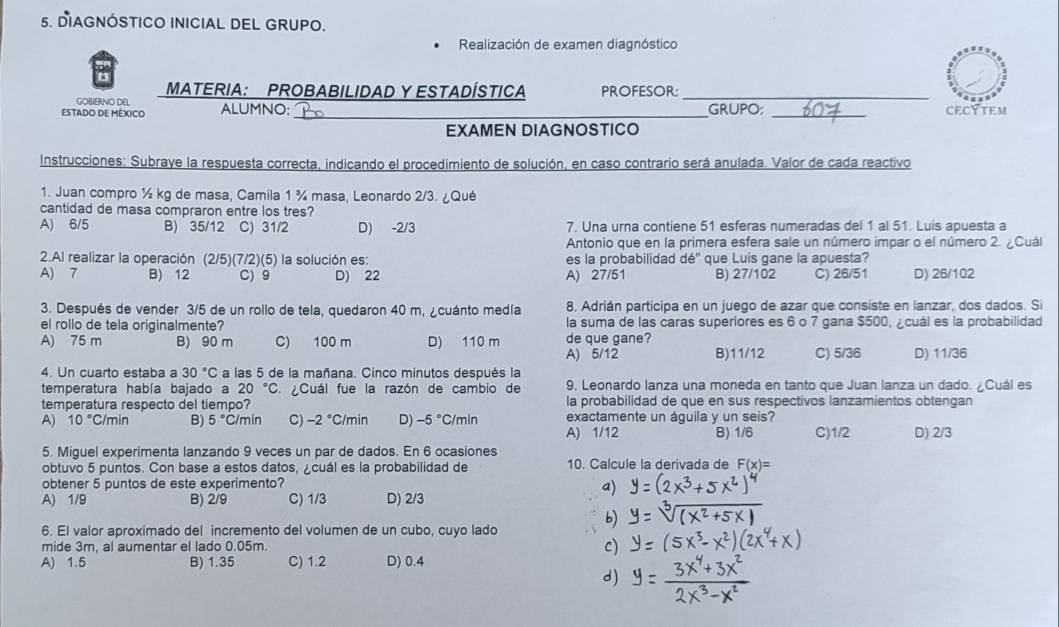 DIAGNÓSTICO INICIAL DEL GRUPO.
Realización de examen diagnóstico
MATERIA: PROBABILIDAD Y ESTADÍSTICA PROFESOR:_
GOBIERNO DEL
ESTADO DE MÉXICO ALUMNO: _GRUPO; _CECYTEM
EXAMEN DIAGNOSTICO
Instrucciones: Subraye la respuesta correcta, indicando el procedimiento de solución, en caso contrario será anulada. Valor de cada reactivo
1. Juan compro ½ kg de masa, Camila 1 ¾ masa, Leonardo 2/3. ¿Qué
cantidad de masa compraron entre los tres?
A) 6/5 B) 35/12 C) 31/2 D) -2/3 7. Una urna contiene 51 esferas numeradas del 1 al 51. Luis apuesta a
Antonio que en la primera esfera sale un número impar o el número 2. ¿Cuál
2.Al realizar la operación (2/5)(7/2)(5) la solución es: es la probabilidad dé' que Luis gane la apuesta?
A) 7 B) 12 C) 9 D) 22 A) 27/51 B) 27/102 C) 26/51 D) 26/102
3. Después de vender 3/5 de un rollo de tela, quedaron 40 m, ¿cuánto medía 8. Adrián participa en un juego de azar que consiste en lanzar, dos dados. Si
el rollo de tela originalmente? la suma de las caras superiores es 6 o 7 gana $500, cuál es la probabilidad
A) 75 m B) 90 m C) 100 m D) 110 m de que gane?
A) 5/12 B)11/12 C) 5/36 D) 11/36
4. Un cuarto estaba a 30°C a las 5 de la mañana. Cinco minutos después la
temperatura había bajado a 20°C ¿Cuál fue la razón de cambio de 9, Leonardo lanza una moneda en tanto que Juan lanza un dado. ¿Cuál es
temperatura respecto del tiempo? la probabilidad de que en sus respectivos lanzamientos obtengan
A) 10°C /min B) 5° C/min C) -2°C/min D) -5° C/min exactamente un águila y un seis?
A) 1/12 B) 1/6 C)1/2 D) 2/3
5. Miguel experimenta lanzando 9 veces un par de dados. En 6 ocasiones
obtuvo 5 puntos. Con base a estos datos, ¿cuál es la probabilidad de 10. Calcule la derivada de F(x)=
obtener 5 puntos de este experimento?
a)
A) 1/9 B) 2/9 C) 1/3 D) 2/3
b)
6. El valor aproximado del incremento del volumen de un cubo, cuyo lado
mide 3m, al aumentar el lado 0.05m. c)
A) 1.5 B) 1.35 C) 1.2 D) 0.4
d)