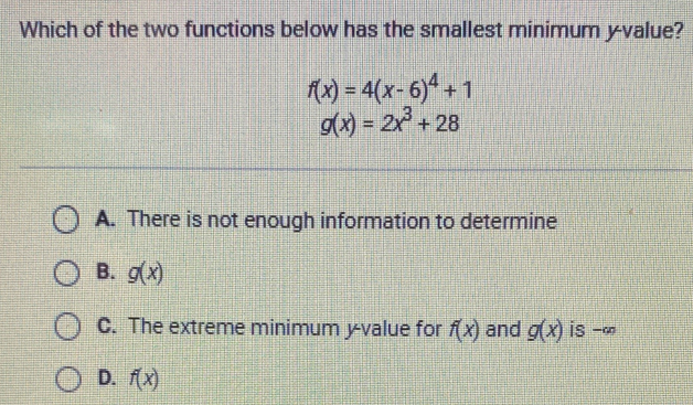 Which of the two functions below has the smallest minimum y -value?
f(x)=4(x-6)^4+1
g(x)=2x^3+28
A. There is not enough information to determine
B. g(x)
C. The extreme minimum y -value for f(x) and g(x) is -∞
D. f(x)