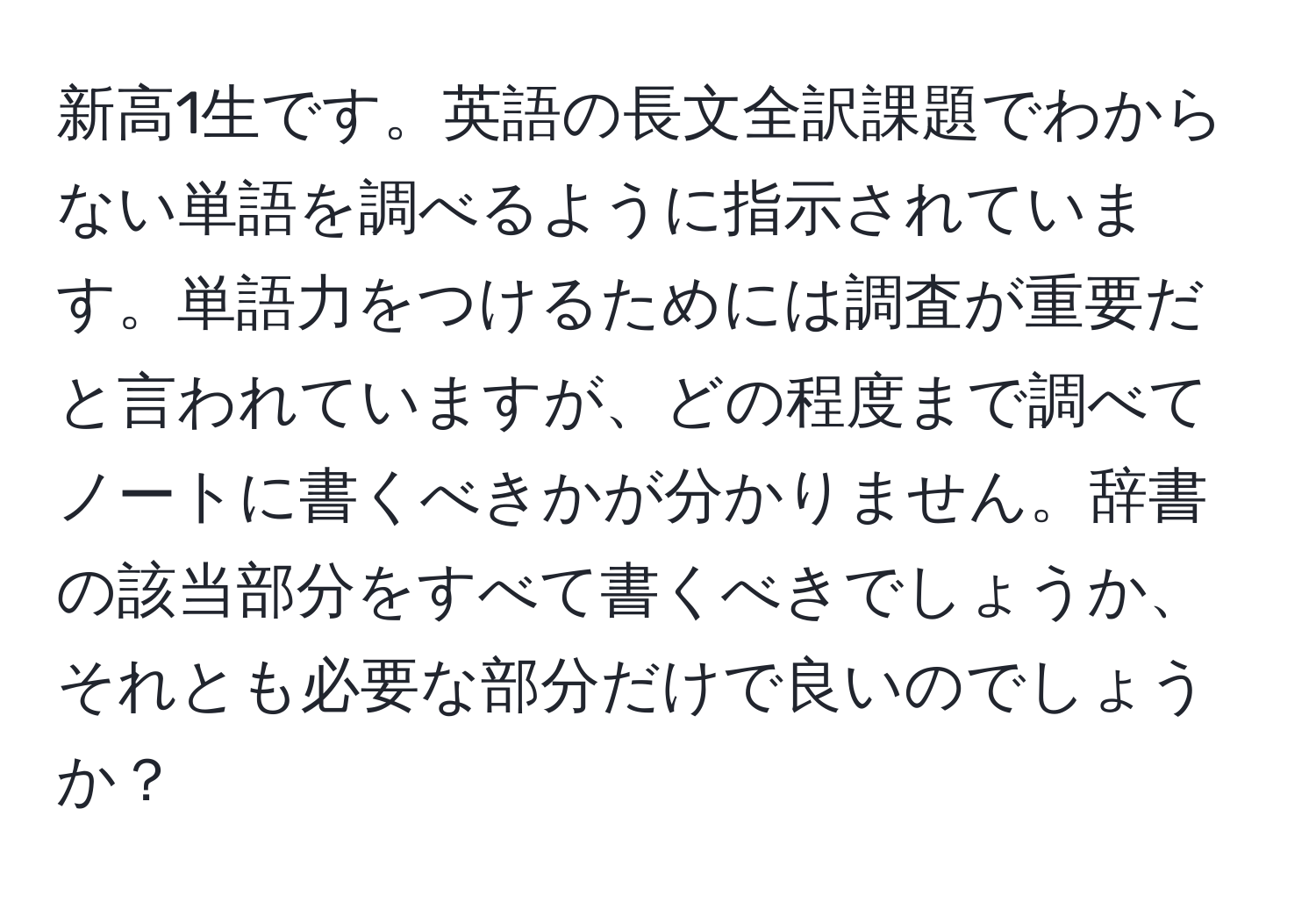 新高1生です。英語の長文全訳課題でわからない単語を調べるように指示されています。単語力をつけるためには調査が重要だと言われていますが、どの程度まで調べてノートに書くべきかが分かりません。辞書の該当部分をすべて書くべきでしょうか、それとも必要な部分だけで良いのでしょうか？