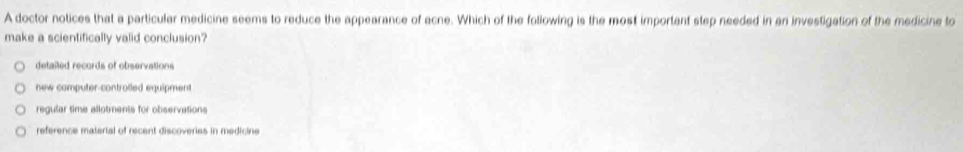 A doctor notices that a particular medicine seems to reduce the appearance of acne. Which of the following is the most important step needed in an investigation of the medicine to
make a scientifically valid conclusion?
detailed records of observations
new computer-controiled equipment
regular time allotments for observations
reference material of recent discoveries in medicine