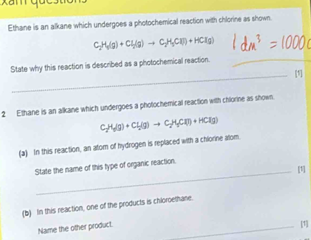 Ethane is an alkane which undergoes a photochemical reaction with chlorine as shown.
C_2H_6(g)+Cl_2(g)to C_2H_5Cl(l)+HCl(g)
State why this reaction is described as a photochemical reaction._ 
_[1] 
2 Ethane is an alkane which undergoes a photochemical reaction with chlorine as shown.
C_2H_6(g)+Cl_2(g)to C_2H_5Cl(l)+HCl(g)
(a) In this reaction, an atom of hydrogen is replaced with a chlorine atom. 
State the name of this type of organic reaction. 
_[1] 
(b) In this reaction, one of the products is chloroethane. 
Name the other product._ 
[1]