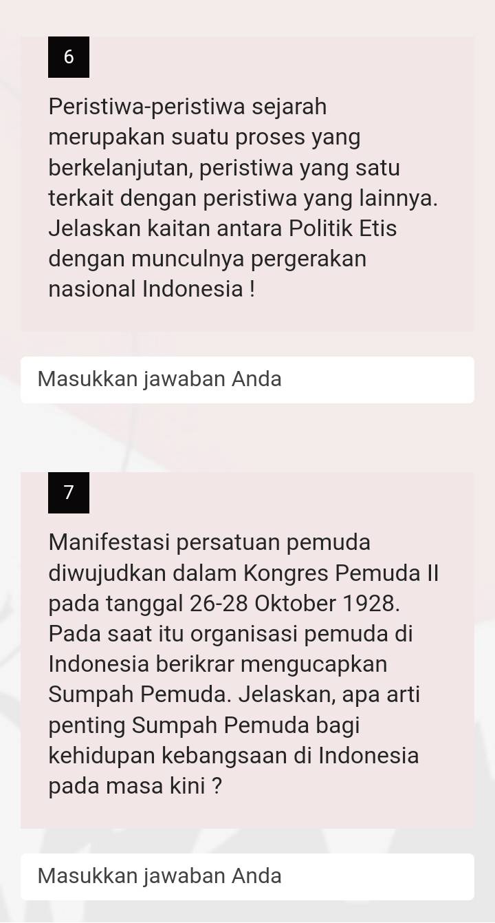 Peristiwa-peristiwa sejarah 
merupakan suatu proses yang 
berkelanjutan, peristiwa yang satu 
terkait dengan peristiwa yang lainnya. 
Jelaskan kaitan antara Politik Etis 
dengan munculnya pergerakan 
nasional Indonesia ! 
Masukkan jawaban Anda 
7 
Manifestasi persatuan pemuda 
diwujudkan dalam Kongres Pemuda II 
pada tanggal 26- 28 Oktober 1928. 
Pada saat itu organisasi pemuda di 
Indonesia berikrar mengucapkan 
Sumpah Pemuda. Jelaskan, apa arti 
penting Sumpah Pemuda bagi 
kehidupan kebangsaan di Indonesia 
pada masa kini ? 
Masukkan jawaban Anda