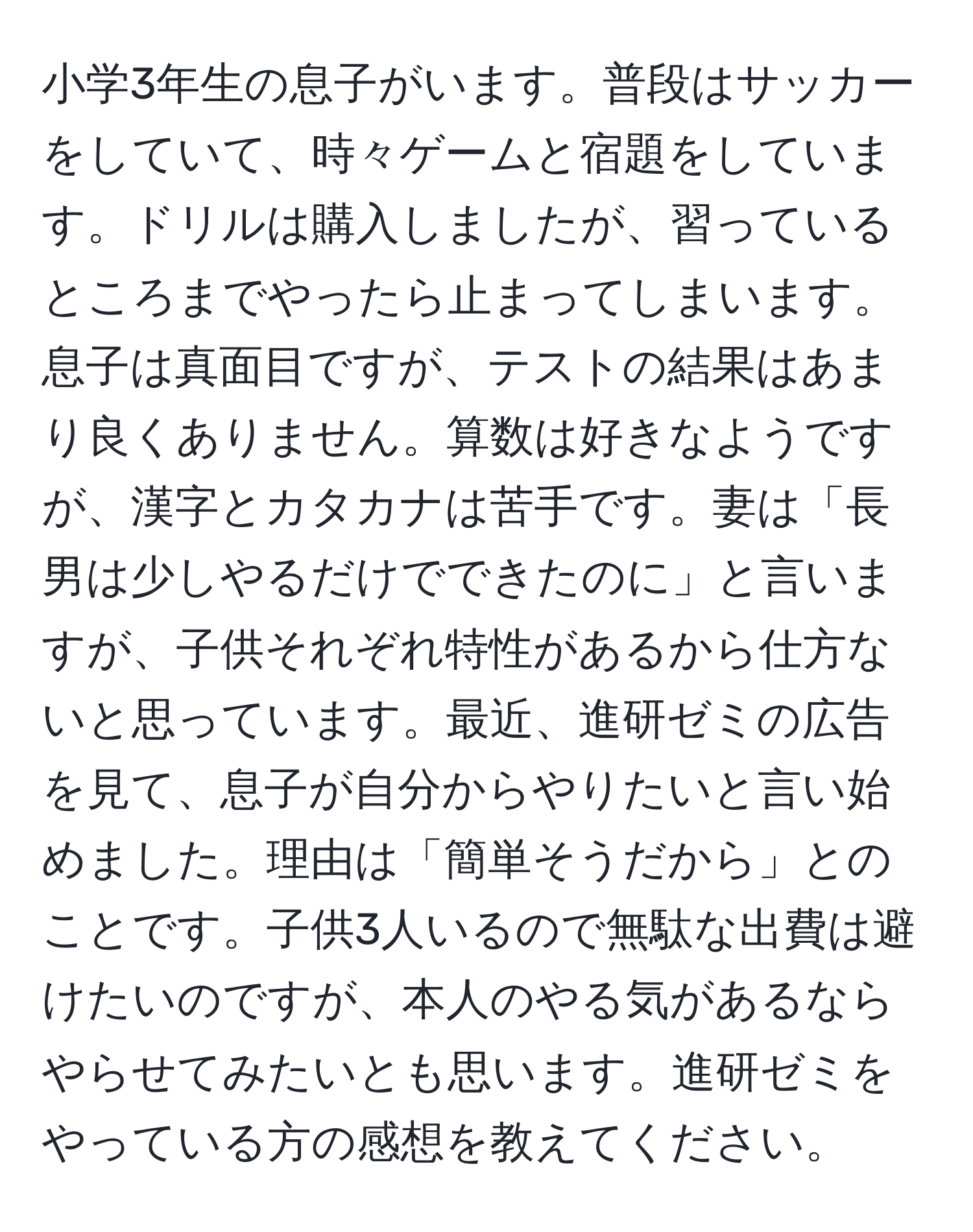 小学3年生の息子がいます。普段はサッカーをしていて、時々ゲームと宿題をしています。ドリルは購入しましたが、習っているところまでやったら止まってしまいます。息子は真面目ですが、テストの結果はあまり良くありません。算数は好きなようですが、漢字とカタカナは苦手です。妻は「長男は少しやるだけでできたのに」と言いますが、子供それぞれ特性があるから仕方ないと思っています。最近、進研ゼミの広告を見て、息子が自分からやりたいと言い始めました。理由は「簡単そうだから」とのことです。子供3人いるので無駄な出費は避けたいのですが、本人のやる気があるならやらせてみたいとも思います。進研ゼミをやっている方の感想を教えてください。