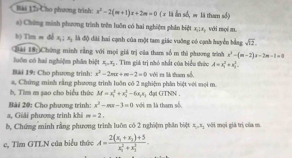 Cho phương trình: x^2-2(m+1)x+2m=0 ( x là ẫn số, m là tham số) 
a) Chứng minh phương trình trên luôn có hai nghiệm phân biệt x_1; x_2 với mọi m. 
b) Tìm m đẻ x_1; x_2 là độ dài hai cạnh của một tam giác vuông có cạnh huyền bằng sqrt(12). 
Bài 18: Chứng minh rằng với mọi giá trị của tham số m thì phương trình x^2-(m-2)x-2m-1=0
luồn có hai nghiệm phân biệt x_1, x_2. Tìm giá trị nhỏ nhất của biểu thức A=x_1^(2+x_2^2. 
Bài 19: Cho phương trình: x^2)-2mx+m-2=0 với m là tham số. 
a. Chứng minh rằng phương trình luôn có 2 nghiệm phân biệt với mọi m. 
b. Tìm m șao cho biểu thức M=x_1^(2+x_2^2-6x_1)x_2 đạt GTNN . 
Bài 20: Cho phương trình: x^2-mx-3=0 với m là tham số. 
a, Giải phương trình khi m=2. 
b, Chứng minh rằng phương trình luôn có 2 nghiệm phân biệt x_1, x_2 với mọi giá trị của m. 
c, Tìm GTLN của biểu thức A=frac 2(x_1+x_2)+5(x_1)^2+x_2^2.