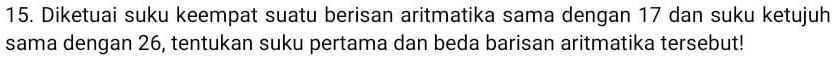 Diketuai suku keempat suatu berisan aritmatika sama dengan 17 dan suku ketujuh 
sama dengan 26, tentukan suku pertama dan beda barisan aritmatika tersebut!